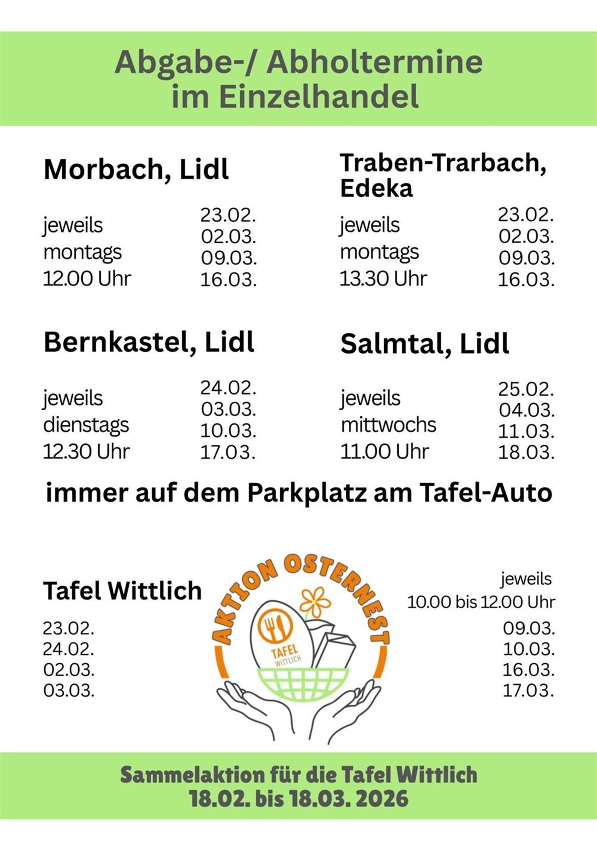 Auflistung der Abgabe-/Abholtermine - Sammelaktion für die Tafel Wittlich. Morbach Lidl : jeweils montags um 12 Uhr an folgenden Tagen: 23.02., 02.03., 09.03., 16.03. Traben-Trabach Edeka: jeweils dienstags um 13:30 Uhr an folgenden Tagen: 23.02., 02.03., 09.03., 16.03. Bernkastel-Kues Lidl: jeweils dienstags um 12:30 Uhr an folgenden Tagen: 24.02., 03.03., 10.03., 17.03. Salmtal Lidl: jeweils mittwochs um 11 Uhr an folgenden Tagen: 25.02., 04.03., 11.03., 18.03. Immer auf dem Parkplatz am Tafel Auto. Oder in der Tafel Wittlich jeweils von 10 bis 12 Uhr an folgenden Tagen: 23.02., 24.02., 02.03., 03.03., 09.03., 10.03., 16.03., 17.03. 